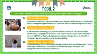 MODUL 2
Pada Modul 2 Merdeka Belajar ini kita akan mempelajari tentang Mendidik dan Mengajar
Mendidik Menyeluruh
Pendidikan Selama Satu Abad
Menjadi Manusia ( Secara )Utuh
01
02
03
Pendidikan tidak hanya memberi pengetahuan kepada murid, tapi juga keterampilan
berfikir, mengembangkan kecerdasan batin dan melancarkan hidup pada umumnya.
Ki Hajar Dewantara menggagas perlunya sistem pendidikan yang humanis dan
transformatif yang dapat memelihara perdamaian dunia dengan memperkenalkan
sistem AMONG "Ing Ngarso Sungtulodo, Ing Madya Mangunkarso dan Tut Wuri
Handayan" yang merupakan esensi Merdeka Belajar.
Pendidikan seyogyanya mampu memberikan didikan lahir dan didikan batin kepada
murid agar terpenuhinya kehidupan dan penghidupannya. Sehingga akan
menghasilkan manusia-manusia merdeka.
 