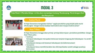 MODUL 3
Pada Modul 3 Merdeka Belajar ini kita akan mempelajari tentang Mendampingi Murid dengan Utuh
dan Menyeluruh
Kodrat Murid
Asas Trikon
Kontinyu
Konvergen
Konsentris
Ki Hajar Dewantara menggunakan prinsip -prinsip dalam tujuan perubahan pendidikan dengan
Asas Trikon yaitu :
Kemajuan kebudayaan merupakan keharusan lanjutan langsung dari kebudayaan itu sendiri
Kebudayaan menuju arah kesatuan kebudayaan dunia(kemanusiaan)
Kebudayaan harus memiliki karakter dan sifat kepribadian sendiri sebagai pusatnya
kemnusiaan
Ki Hajar Dewantara mengatakan bahwa " segala perubahan yang terjadi pada murid
dihubungkan dengan kodrat keadaan baik kodrat alam maupun kodrat zaman"
 