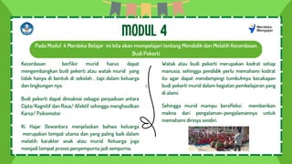 b
Pada Modul 4 Merdeka Belajar ini kita akan mempelajari tentang Mendidik dan Melatih Kecerdasan
Budi Pekerti
MODUL 4
Kecerdasan berfikir murid harus dapat
mengembangkan budi pekerti atau watak murid yang
tidak hanya di bentuk di sekolah , tapi dalam keluarga
dan lingkungan nya.
Budi pekerti dapat dimaknai sebagai perpaduan antara
Cipta/Kognitif dan Rasa/ Afektif sehingga menghasilkan
Karsa/ Psikomotor
Ki Hajar Dewantara menjelaskan bahwa keluarga
merupakan tempat utama dan yang paling baik dalam
melatih karakter anak atau murid. Keluarga juga
menjadi tempat proses penyempurna jadi sempurna.
Watak atau budi pekerti merupakan kodrat setiap
manusia, sehingga pendidik perlu memahami kodrat
itu agar dapat mendampingi tumbuhnya kecakapan
budi pekerti murid dalam kegiatan pembelajaran yang
di alami.
Sehingga murid mampu berefleksi memberikan
makna dari pengalaman-pengalamannya untuk
memahami dirinya sendiri.
 