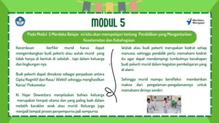 b
Pada Modul 5 Merdeka Belajar ini kita akan mempelajari tentang Pendidikan yang Mengantarkan
Keselamatan dan Kebahagiaan
MODUL 5
Kecerdasan berfikir murid harus dapat
mengembangkan budi pekerti atau watak murid yang
tidak hanya di bentuk di sekolah , tapi dalam keluarga
dan lingkungan nya.
Budi pekerti dapat dimaknai sebagai perpaduan antara
Cipta/Kognitif dan Rasa/ Afektif sehingga menghasilkan
Karsa/ Psikomotor
Ki Hajar Dewantara menjelaskan bahwa keluarga
merupakan tempat utama dan yang paling baik dalam
melatih karakter anak atau murid. Keluarga juga
menjadi tempat proses penyempurna jadi sempurna.
Watak atau budi pekerti merupakan kodrat setiap
manusia, sehingga pendidik perlu memahami kodrat
itu agar dapat mendampingi tumbuhnya kecakapan
budi pekerti murid dalam kegiatan pembelajaran yang
di alami.
Sehingga murid mampu berefleksi memberikan
makna dari pengalaman-pengalamannya untuk
memahami dirinya sendiri.
 