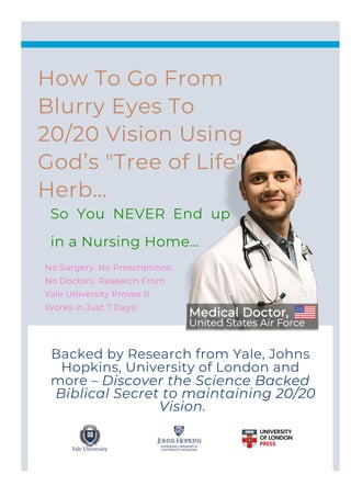 Backed by Research from Yale, Johns
Hopkins, University of London and
more – Discover the Science Backed
Biblical Secret to maintaining 20/20
Vision.
No Surgery. No Prescriptions.
No Doctors. Research From
Yale University Proves It
Works in Just 7 Days!
How To Go From
Blurry Eyes To
20/20 Vision Using
God’s "Tree of Life"
Herb…
So You NEVER End up
in a Nursing Home…
 