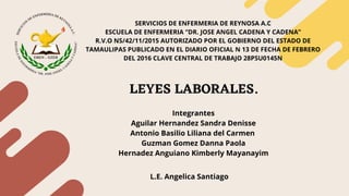 SERVICIOS DE ENFERMERIA DE REYNOSA A.C
ESCUELA DE ENFERMERIA “DR. JOSE ANGEL CADENA Y CADENA”
R.V.O NS/42/11/2015 AUTORIZADO POR EL GOBIERNO DEL ESTADO DE
TAMAULIPAS PUBLICADO EN EL DIARIO OFICIAL N 13 DE FECHA DE FEBRERO
DEL 2016 CLAVE CENTRAL DE TRABAJO 28PSU0145N
Integrantes
Aguilar Hernandez Sandra Denisse
Antonio Basilio Liliana del Carmen
Guzman Gomez Danna Paola
Hernadez Anguiano Kimberly Mayanayim
L.E. Angelica Santiago
LEYES LABORALES.
 