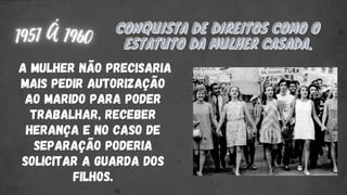 CONQUISTA DE DIREITOS COMO O
CONQUISTA DE DIREITOS COMO O
ESTATUTO DA MULHER CASADA.
ESTATUTO DA MULHER CASADA.
A MULHER NÃO PRECISARIA
MAIS PEDIR AUTORIZAÇÃO
AO MARIDO PARA PODER
TRABALHAR, RECEBER
HERANÇA E NO CASO DE
SEPARAÇÃO PODERIA
SOLICITAR A GUARDA DOS
FILHOS.
 
