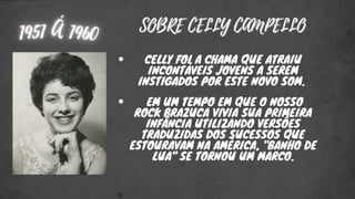 SOBRE CELLY CAMPELLO
SOBRE CELLY CAMPELLO
CELLY FOI A CHAMA QUE ATRAIU
INCONTÁVEIS JOVENS A SEREM
INSTIGADOS POR ESTE NOVO SOM.
EM UM TEMPO EM QUE O NOSSO
ROCK BRAZUCA VIVIA SUA PRIMEIRA
INFÂNCIA UTILIZANDO VERSÕES
TRADUZIDAS DOS SUCESSOS QUE
ESTOURAVAM NA AMÉRICA, "BANHO DE
LUA" SE TORNOU UM MARCO.
 
