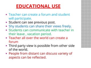 EDUCATIONAL USE
Teacher can create a forum and student
will participate.
Student can see previous post.
Shy students can share their views freely.
Students can communicate with teacher in
their leave , vacation period.
Teacher all over the world can create a
forum
Third party view is possible from other side
of the world.
People from distant can discuss variety of
aspects can be reflected.
 