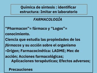 Química de síntesis : identificar
FARMACOLOGÍA
“Pharmacon”= fármaco y “Logos”=
conocimiento.
Ciencia que estudia las propi...