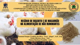 UNIVERSIDADE FEDERAL RURAL DE PERNAMBUCO
DEPARTAMENTO DE ZOOTECNIA
CURSO DE GRADUAÇÃO EM ZOOTECNIA
COMPONENTE CURRICULAR: NUTRIÇÃO DE NÃO RUMINANTES
MARIA DO CARMO MOHAUPT MARQUES LUDKE
RESÍDUO DE BISCOITO E DE MACARRÃO
NA ALIMENTAÇÃO DE NÃO RUMINANTES
Emanuel Isaque Cordeiro da Silva - Tecg°, Magst°, Acd°, Esp.
Erick Oliveira Alves - Acd°
Mateus Barbosa Franklin - Acd°
 
