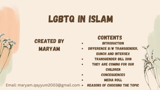 LGBTQ IN ISLAM
CONTENTS
INTRODUCTION
DIFFERENCE B/W TRANSGENDER,
eUNCH AND iNTERSEX
TRANSGENDER BILL 2018
THEY ARE COMING FOR OUR
CHILDREN
CONCEQUENCES
MEDIA ROLL
REASONS OF CHOOSING THE TOPIC
Created By
Maryam
Email: maryam.qayyum2003@gmail.com
 