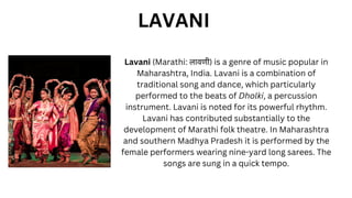 Lavani (Marathi: लावणी) is a genre of music popular in
Maharashtra, India. Lavani is a combination of
traditional song and dance, which particularly
performed to the beats of Dholki, a percussion
instrument. Lavani is noted for its powerful rhythm.
Lavani has contributed substantially to the
development of Marathi folk theatre. In Maharashtra
and southern Madhya Pradesh it is performed by the
female performers wearing nine-yard long sarees. The
songs are sung in a quick tempo.
LAVANI
 