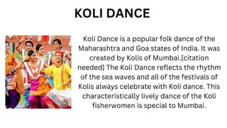 Koli Dance is a popular folk dance of the
Maharashtra and Goa states of India. It was
created by Kolis of Mumbai.[citation
needed] The Koli Dance reflects the rhythm
of the sea waves and all of the festivals of
Kolis always celebrate with Koli dance. This
characteristically lively dance of the Koli
fisherwomen is special to Mumbai.
KOLI DANCE
 