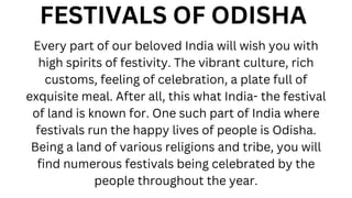 FESTIVALS OF ODISHA
Every part of our beloved India will wish you with
high spirits of festivity. The vibrant culture, rich
customs, feeling of celebration, a plate full of
exquisite meal. After all, this what India- the festival
of land is known for. One such part of India where
festivals run the happy lives of people is Odisha.
Being a land of various religions and tribe, you will
find numerous festivals being celebrated by the
people throughout the year.
 