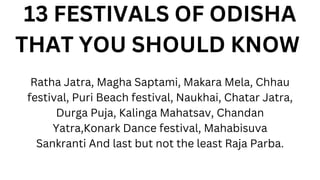 13 FESTIVALS OF ODISHA
THAT YOU SHOULD KNOW
Ratha Jatra, Magha Saptami, Makara Mela, Chhau
festival, Puri Beach festival, Naukhai, Chatar Jatra,
Durga Puja, Kalinga Mahatsav, Chandan
Yatra,Konark Dance festival, Mahabisuva
Sankranti And last but not the least Raja Parba.
 