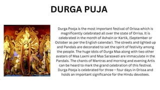 Durga Pooja is the most important festival of Orissa which is
magnificently celebrated all over the state of Orrisa. It is
celebrated in the month of Ashwin or Kartik, (September or
October as per the English calendar). The streets and lighted up
and Pandals are decorated to set the spirit of festivity among
the people. The huge idols of Durga Maa along with two other
avatars of Maa Laxmi and Maa Saraswati are immaculate in the
Pandals. The chants of Mantras and morning and evening Artis
can be heard to mark the grand celebration of this festival.
Durga Pooja is celebrated for three – four days in Orissa and
holds an important significance for the Hindu devotees.
DURGA PUJA
 
