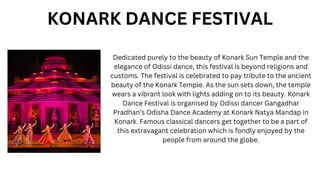 Dedicated purely to the beauty of Konark Sun Temple and the
elegance of Odissi dance, this festival is beyond religions and
customs. The festival is celebrated to pay tribute to the ancient
beauty of the Konark Temple. As the sun sets down, the temple
wears a vibrant look with lights adding on to its beauty. Konark
Dance Festival is organised by Odissi dancer Gangadhar
Pradhan’s Odisha Dance Academy at Konark Natya Mandap in
Konark. Famous classical dancers get together to be a part of
this extravagant celebration which is fondly enjoyed by the
people from around the globe.
KONARK DANCE FESTIVAL
 