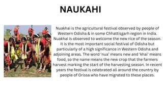 Nuakhai is the agricultural festival observed by people of
Western Odisha & in some Chhattisgarh region in India.
Nuakhai is observed to welcome the new rice of the season.
It is the most important social festival of Odisha but
particularly of a high significance in Western Odisha and
adjoining areas. The word ‘nua’ means new and ‘khai’ means
food, so the name means the new crop that the farmers
harvest marking the start of the harvesting season. In recent
years the festival is celebrated all around the country by
people of Orissa who have migrated to these places.
NAUKAHI
 