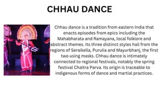 Chhau dance is a tradition from eastern India that
enacts episodes from epics including the
Mahabharata and Ramayana, local folklore and
abstract themes. Its three distinct styles hail from the
regions of Seraikella, Purulia and Mayurbhanj, the first
two using masks. Chhau dance is intimately
connected to regional festivals, notably the spring
festival Chaitra Parva. Its origin is traceable to
indigenous forms of dance and martial practices.
CHHAU DANCE
 