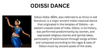 Odissi (Odia: ଓଡ଼ିଶୀ), also referred to as Orissi in old
literature, is a major ancient Indian classical dance
that originated in the temples of Odisha – an
eastern coastal state of India. Odissi, in its history,
was performed predominantly by women, and
expressed religious stories and spirital ideas,
particularly of Vaishnavism through songs written
and composed according to the ragas & talas of
Odissi music by ancient poets of the state.
ODISSI DANCE
 