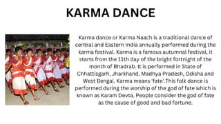 Karma dance or Karma Naach is a traditional dance of
central and Eastern India annually performed during the
karma festival. Karma is a famous autumnal festival, it
starts from the 11th day of the bright fortnight of the
month of Bhadrab. It is performed in State of
Chhattisgarh, Jharkhand, Madhya Pradesh, Odisha and
West Bengal. Karma means 'fate'.This folk dance is
performed during the worship of the god of fate which is
known as Karam Devta. People consider the god of fate
as the cause of good and bad fortune.
KARMA DANCE
 