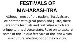 FESTIVALS OF
MAHARASHTRA
Although most of the national festivals are
celebrated with great pomp and gusto, there
are some festivals and festivities which are
unique to this diverse state. Read on to explore
some of the unique festivals of the land which
is a cultural melting-pot of the country.
 