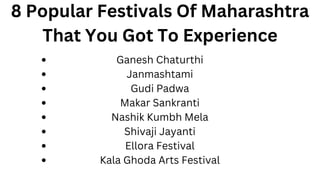 8 Popular Festivals Of Maharashtra
That You Got To Experience
Ganesh Chaturthi
Janmashtami
Gudi Padwa
Makar Sankranti
Nashik Kumbh Mela
Shivaji Jayanti
Ellora Festival
Kala Ghoda Arts Festival
 