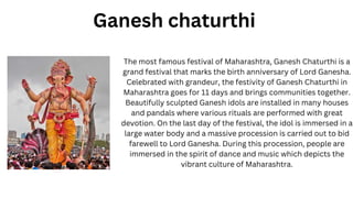 The most famous festival of Maharashtra, Ganesh Chaturthi is a
grand festival that marks the birth anniversary of Lord Ganesha.
Celebrated with grandeur, the festivity of Ganesh Chaturthi in
Maharashtra goes for 11 days and brings communities together.
Beautifully sculpted Ganesh idols are installed in many houses
and pandals where various rituals are performed with great
devotion. On the last day of the festival, the idol is immersed in a
large water body and a massive procession is carried out to bid
farewell to Lord Ganesha. During this procession, people are
immersed in the spirit of dance and music which depicts the
vibrant culture of Maharashtra.
Ganesh chaturthi
 