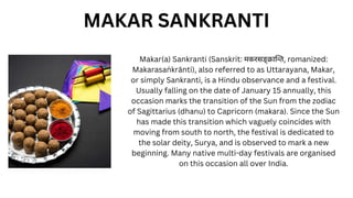 Makar(a) Sankranti (Sanskrit: मकरसङ्क्रान्ति, romanized:
Makarasaṅ krānti), also referred to as Uttarayana, Makar,
or simply Sankranti, is a Hindu observance and a festival.
Usually falling on the date of January 15 annually, this
occasion marks the transition of the Sun from the zodiac
of Sagittarius (dhanu) to Capricorn (makara). Since the Sun
has made this transition which vaguely coincides with
moving from south to north, the festival is dedicated to
the solar deity, Surya, and is observed to mark a new
beginning. Many native multi-day festivals are organised
on this occasion all over India.
MAKAR SANKRANTI
 