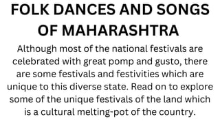 FOLK DANCES AND SONGS
OF MAHARASHTRA
Although most of the national festivals are
celebrated with great pomp and gusto, there
are some festivals and festivities which are
unique to this diverse state. Read on to explore
some of the unique festivals of the land which
is a cultural melting-pot of the country.
 