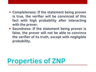 Completeness: If the statement being proven
is true, the verifier will be convinced of this
fact with high probability after interacting
with the prover.
Soundness: If the statement being proven is
false, the prover will not be able to convince
the verifier of its truth, except with negligible
probability.
Properties of ZNP
 