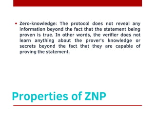 Properties of ZNP
Zero-knowledge: The protocol does not reveal any
information beyond the fact that the statement being
proven is true. In other words, the verifier does not
learn anything about the prover's knowledge or
secrets beyond the fact that they are capable of
proving the statement.
 