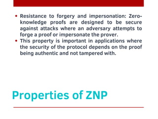 Properties of ZNP
Resistance to forgery and impersonation: Zero-
knowledge proofs are designed to be secure
against attacks where an adversary attempts to
forge a proof or impersonate the prover.
This property is important in applications where
the security of the protocol depends on the proof
being authentic and not tampered with.
 