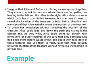 Example
Imagine that Alice and Bob are exploring a cave system together.
They come to a fork in the cave where there are two paths, one
leading to the left and the other to the right. Alice claims to know
which path leads to a hidden treasure, but she doesn't want to
reveal the location of the treasure to Bob. Bob is skeptical and
wants proof that Alice actually knows the location of the treasure.
To prove her knowledge without revealing the location of the
treasure, Alice could lead Bob down the path she claims is the
correct one. As they walk, Alice could point out certain rock
formations or other features of the cave that only someone who
had been there before would know. Bob could then take note of
these features and use them to verify later that Alice actually
knew the location of the treasure without revealing the location to
anyone else.
 