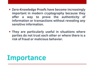 Importance
Zero-Knowledge Proofs have become increasingly
important in modern cryptography because they
offer a way to prove the authenticity of
information or transactions without revealing any
sensitive information.
They are particularly useful in situations where
parties do not trust each other or where there is a
risk of fraud or malicious behavior.
 