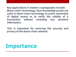 Importance
Key applications in modern cryptography include:
Block-chain Technology: Zero-knowledge proofs are
used in block-chain technology to prove ownership
of digital assets or to verify the validity of a
transaction without revealing any sensitive
information.
This is important for ensuring the security and
privacy of the block-chain network.
 
