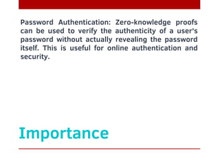 Importance
Password Authentication: Zero-knowledge proofs
can be used to verify the authenticity of a user's
password without actually revealing the password
itself. This is useful for online authentication and
security.
 