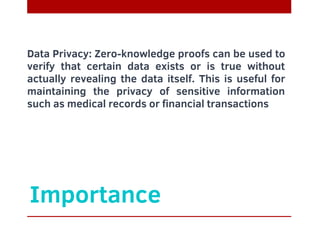 Importance
Data Privacy: Zero-knowledge proofs can be used to
verify that certain data exists or is true without
actually revealing the data itself. This is useful for
maintaining the privacy of sensitive information
such as medical records or financial transactions
 