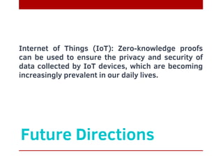 Future Directions
Internet of Things (IoT): Zero-knowledge proofs
can be used to ensure the privacy and security of
data collected by IoT devices, which are becoming
increasingly prevalent in our daily lives.
 