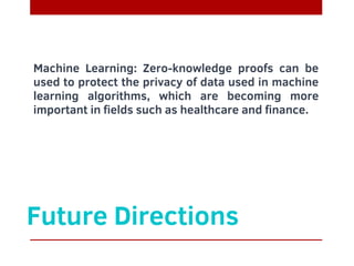 Future Directions
Machine Learning: Zero-knowledge proofs can be
used to protect the privacy of data used in machine
learning algorithms, which are becoming more
important in fields such as healthcare and finance.
 