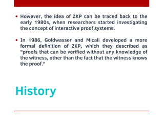History
However, the idea of ZKP can be traced back to the
early 1980s, when researchers started investigating
the concept of interactive proof systems.
In 1986, Goldwasser and Micali developed a more
formal definition of ZKP, which they described as
"proofs that can be verified without any knowledge of
the witness, other than the fact that the witness knows
the proof."
 