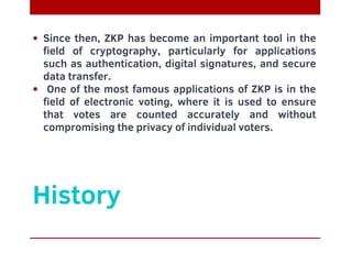 History
Since then, ZKP has become an important tool in the
field of cryptography, particularly for applications
such as authentication, digital signatures, and secure
data transfer.
One of the most famous applications of ZKP is in the
field of electronic voting, where it is used to ensure
that votes are counted accurately and without
compromising the privacy of individual voters.
 