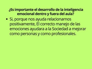 ¿Es importante el desarrollo de la inteligencia
emocional dentro y fuera del aula?
Si, porque nos ayuda relacionarnos
positivamente, El correcto manejo de las
emociones ayudara a la Sociedad a mejorar
como personas y como profesionales.
 