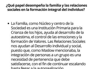 ¿Qué papel desempeña la familia y las relaciones
sociales en la formación integral del individuo?
La Familia, como Núcleo y centro de la
Sociedad es una Institución Primaria para la
Crianza de los hijos, ayuda al desarrollo de la
autoestima, el control de las emociones y la
formación de Valores. Las Relaciones Sociales
nos ayudan al Desarrollo individual y social,
puesto que, como Maslow mencionaba, la
integración de personas a un grupo es una
necesidad de pertenencia que debe
satisfacerse, con el fin de continuar escalando
 