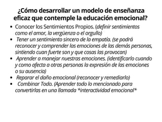 ¿Cómo desarrollar un modelo de enseñanza
eficaz que contemple la educación emocional?
Conocer los Sentimientos Propios. (definir sentimientos
como el amor, la vergüenza o el orgullo)
Tener un sentimiento sincero de la empatía. (se podrá
reconocer y comprender las emociones de las demás personas,
sintiendo cuan fuerte son y que cosas las provocan)
Aprender a manejar nuestras emociones. (identificarlo cuando
y como afecta a otras personas la expresión de las emociones
o su ausencia)
Reparar el daño emocional (reconocer y remediarlo)
Combinar Todo. (Aprender todo lo mencionado para
convertirlas en una llamada *interactividad emocional*
 