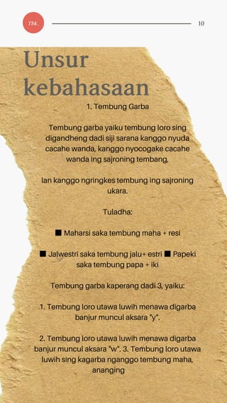 1. Tembung Garba
Tembung garba yaiku tembung loro sing
digandheng dadi siji sarana kanggo nyuda
cacahe wanda, kanggo nyocogake cacahe
wanda ing sajroning tembang,
lan kanggo ngringkes tembung ing sajroning
ukara.
Tuladha:
■Maharsi saka tembung maha + resi
■Jalwestri saka tembung jalu+ estri ■Papeki
saka tembung papa + iki
Tembung garba kaperang dadi 3, yaiku:
1. Tembung loro utawa luwih menawa digarba
banjur muncul aksara "y".
2. Tembung loro utawa luwih menawa digarba
banjur muncul aksara "w". 3. Tembung loro utawa
luwih sing kagarba nganggo tembung maha,
ananging
Unsur
kebahasaan
Tbk. 10
 