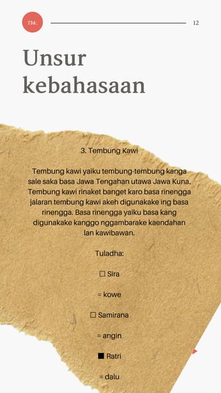3. Tembung Kawi
Tembung kawi yaiku tembung-tembung kanga
sale saka basa Jawa Tengahan utawa Jawa Kuna.
Tembung kawi rinaket banget karo basa rinengga
jalaran tembung kawi akeh digunakake ing basa
rinengga. Basa rinengga yaiku basa kang
digunakake kanggo nggambarake kaendahan
lan kawibawan.
Tuladha:
☐ Sira
= kowe
☐ Samirana
= angin
■Ratri
= dalu
Unsur
kebahasaan
Tbk. 12
 