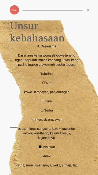 4. Dasanama
Dasanama yaiku wong siji duwe jeneng
nganti sepuluh, malah kadhang luwih, kang
padha tegese utawa meh padha tegese
Tuladha:
☐ Sira
kowe, sampeyan, panjenengan
☐ Rina
☐ Sudra
= rinten, siyang, awan
papa, mlarat, sengsara, kere = kawentar,
kaloka, kondhang, kasub, komuk,
kajanapriya,
■Misuwur
Anak
= suta, sunu, siwi, tanaya, weka, atmaja, Isp.
Unsur
kebahasaan
Tbk. 13
 