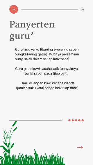 Panyerten
guru²
Tbk. 09
Guru lagu yaiku tibaning swara ing saben
pungkasaning gatra( jatuhnya persamaan
bunyi sajak dalam setiap larik/baris).
Guru gatra kuwi cacahe larik (banyaknya
baris) saben pada (tiap bait).
Guru wilangan kuwi cacahe wanda
(jumlah suku kata) saben larik (tiap baris).
 