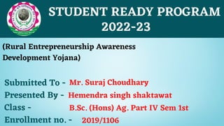 STUDENT READY PROGRAM
(Rural Entrepreneurship Awareness
Development Yojana)
2022-23
Submitted To -
Presented By -
Class -
Enrollment no. -
Hemendra singh shaktawat
B.Sc. (Hons) Ag. Part IV Sem 1st
2019/1106
Mr. Suraj Choudhary
 