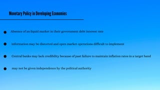 Monetary Policy in Developing Economies
Absence of an liquid market in their government debt interest rate
information may be distorted and open market operations difficult to implement
Central banks may lack credibility because of past failure to maintain inflation rates in a target band
may not be given independence by the political authority
 