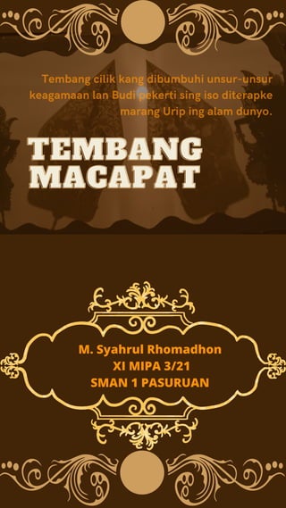 Tembang cilik kang dibumbuhi unsur-unsur
keagamaan lan Budi pekerti sing iso diterapke
marang Urip ing alam dunyo.
TEMBANG
TEMBANG
MACAPAT
MACAPAT
M. Syahrul Rhomadhon
XI MIPA 3/21
SMAN 1 PASURUAN
 