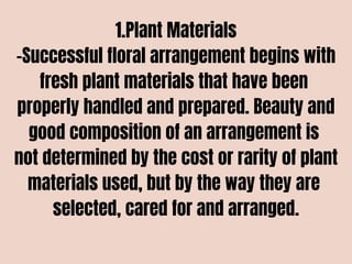 1.Plant Materials
-Successful floral arrangement begins with
fresh plant materials that have been
properly handled and prepared. Beauty and
good composition of an arrangement is
not determined by the cost or rarity of plant
materials used, but by the way they are
selected, cared for and arranged.
 